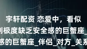 宇轩配资 恋爱中，看似主动，实则极度缺乏安全感的巨蟹座_伴侣_对方_关系