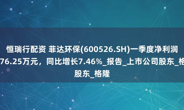 恒瑞行配资 菲达环保(600526.SH)一季度净利润4076.25万元，同比增长7.46%_报告_上市公司股东_格隆