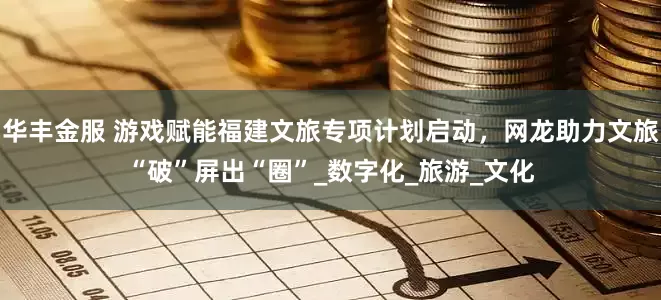 华丰金服 游戏赋能福建文旅专项计划启动，网龙助力文旅“破”屏出“圈”_数字化_旅游_文化