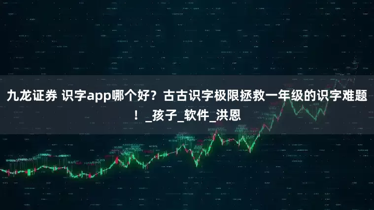 九龙证券 识字app哪个好？古古识字极限拯救一年级的识字难题！_孩子_软件_洪恩