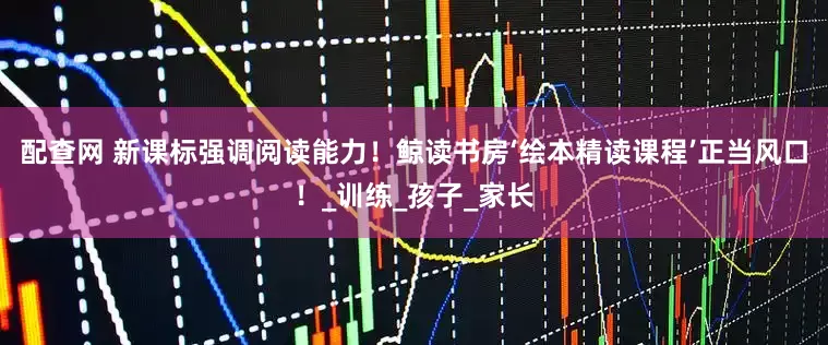 配查网 新课标强调阅读能力！鲸读书房‘绘本精读课程’正当风口！_训练_孩子_家长