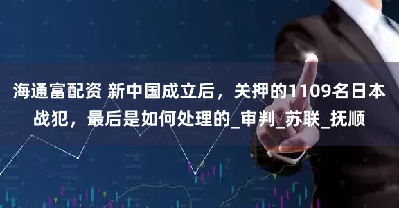 海通富配资 新中国成立后，关押的1109名日本战犯，最后是如何处理的_审判_苏联_抚顺