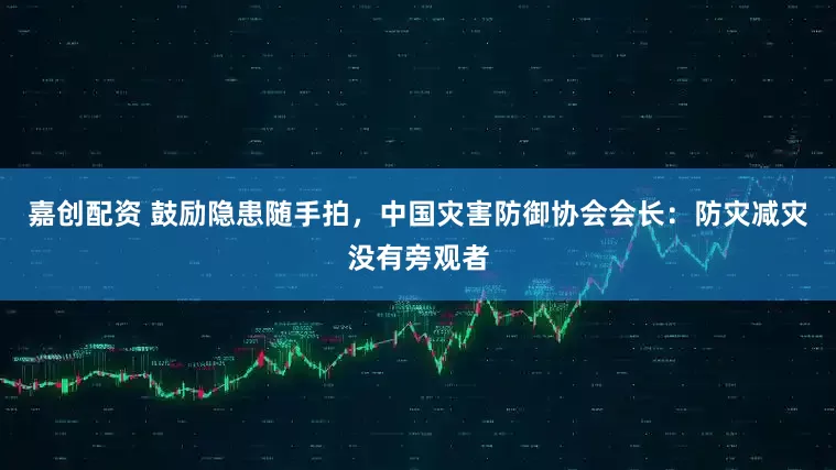 嘉创配资 鼓励隐患随手拍，中国灾害防御协会会长：防灾减灾没有旁观者