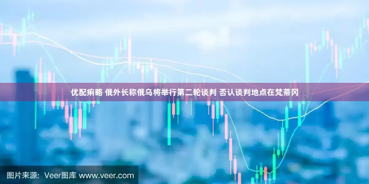 优配痢略 俄外长称俄乌将举行第二轮谈判 否认谈判地点在梵蒂冈