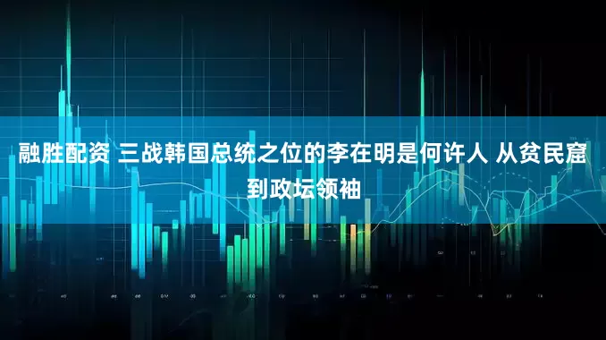 融胜配资 三战韩国总统之位的李在明是何许人 从贫民窟到政坛领袖