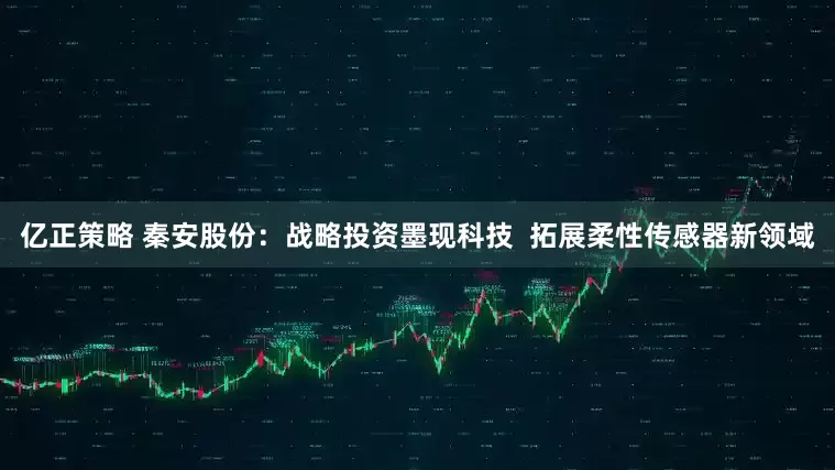 亿正策略 秦安股份：战略投资墨现科技  拓展柔性传感器新领域