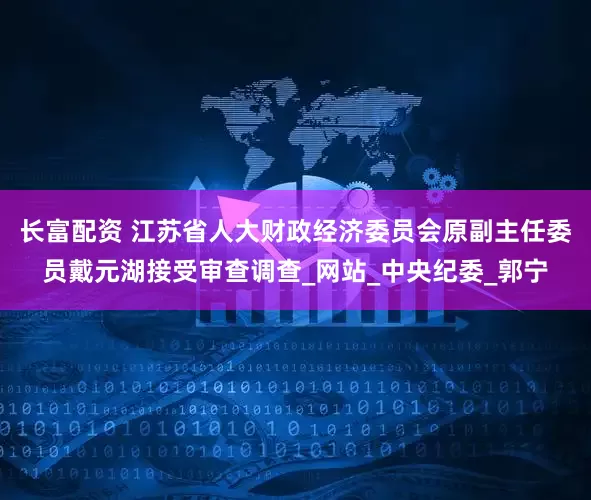 长富配资 江苏省人大财政经济委员会原副主任委员戴元湖接受审查调查_网站_中央纪委_郭宁