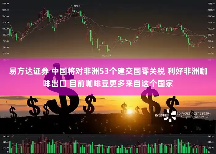 易方达证券 中国将对非洲53个建交国零关税 利好非洲咖啡出口 目前咖啡豆更多来自这个国家