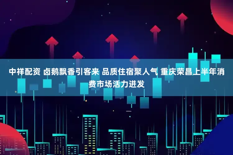 中祥配资 卤鹅飘香引客来 品质住宿聚人气 重庆荣昌上半年消费市场活力迸发