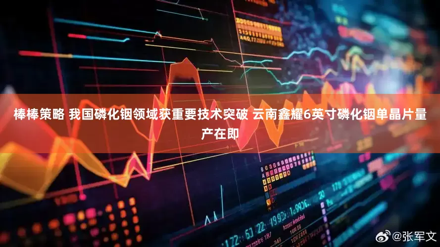 棒棒策略 我国磷化铟领域获重要技术突破 云南鑫耀6英寸磷化铟单晶片量产在即
