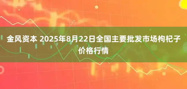 金风资本 2025年8月22日全国主要批发市场枸杞子价格行情