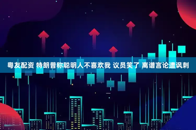 粤友配资 特朗普称聪明人不喜欢我 议员笑了 离谱言论遭讽刺