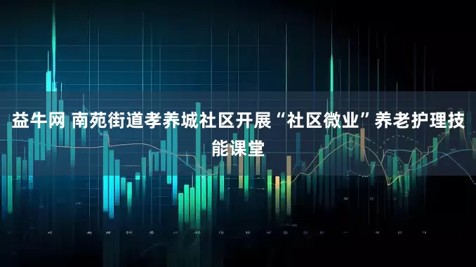 益牛网 南苑街道孝养城社区开展“社区微业”养老护理技能课堂
