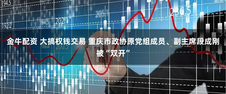金牛配资 大搞权钱交易 重庆市政协原党组成员、副主席段成刚被“双开”