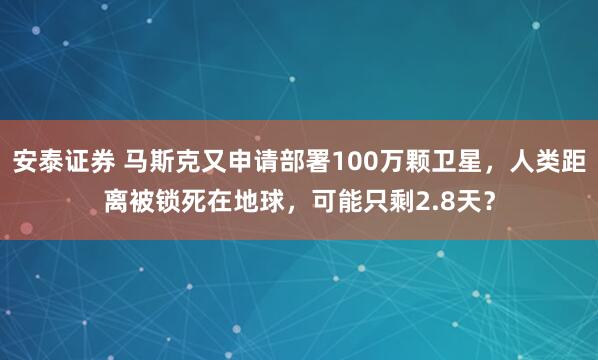 安泰证券 马斯克又申请部署100万颗卫星，人类距离被锁死在地球，可能只剩2.8天？