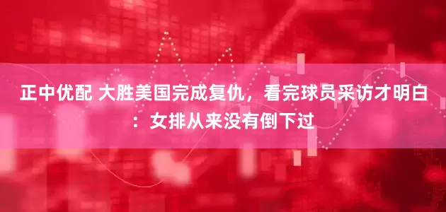 正中优配 大胜美国完成复仇，看完球员采访才明白：女排从来没有倒下过